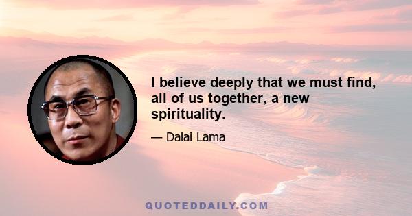 I believe deeply that we must find, all of us together, a new spirituality.