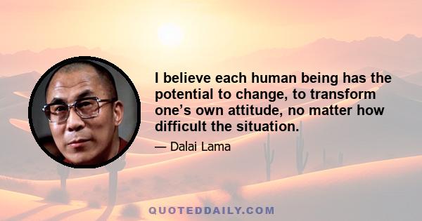 I believe each human being has the potential to change, to transform one’s own attitude, no matter how difficult the situation.