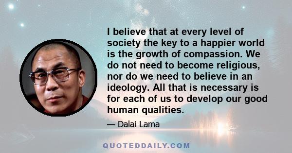 I believe that at every level of society the key to a happier world is the growth of compassion. We do not need to become religious, nor do we need to believe in an ideology. All that is necessary is for each of us to