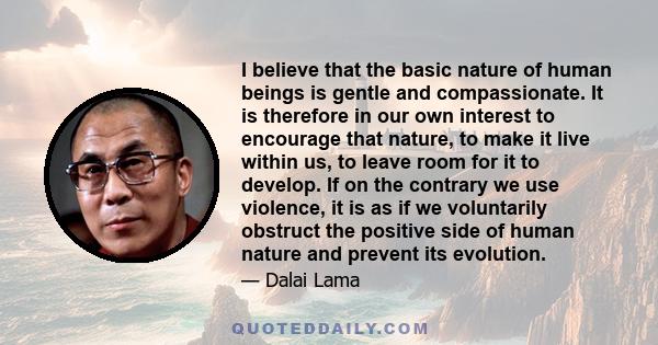 I believe that the basic nature of human beings is gentle and compassionate. It is therefore in our own interest to encourage that nature, to make it live within us, to leave room for it to develop. If on the contrary