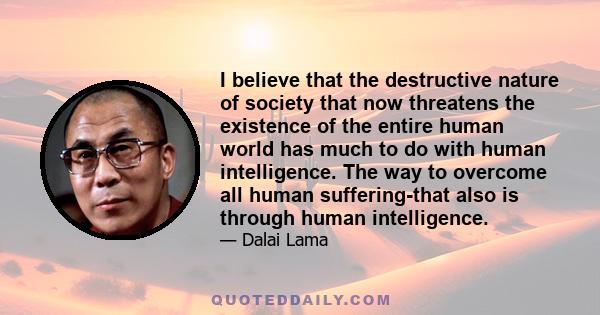 I believe that the destructive nature of society that now threatens the existence of the entire human world has much to do with human intelligence. The way to overcome all human suffering-that also is through human