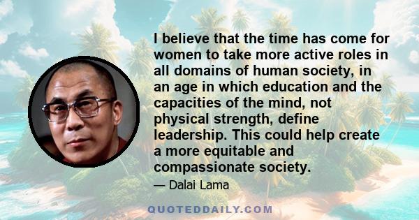 I believe that the time has come for women to take more active roles in all domains of human society, in an age in which education and the capacities of the mind, not physical strength, define leadership. This could