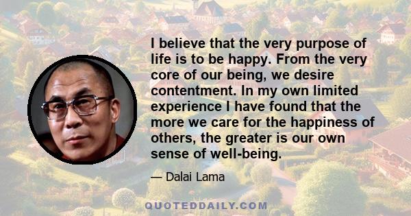 I believe that the very purpose of life is to be happy. From the very core of our being, we desire contentment. In my own limited experience I have found that the more we care for the happiness of others, the greater is 