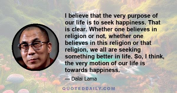 I believe that the very purpose of our life is to seek happiness. That is clear. Whether one believes in religion or not, whether one believes in this religion or that religion, we all are seeking something better in