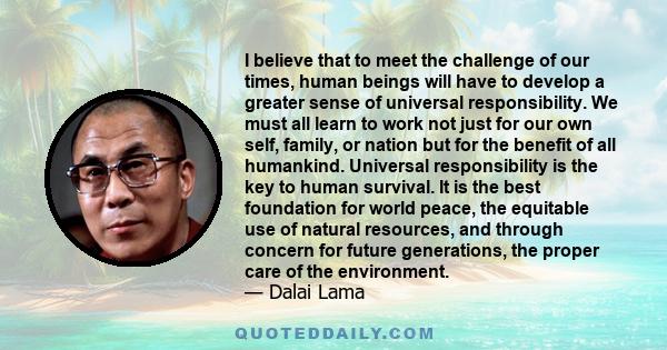 I believe that to meet the challenge of our times, human beings will have to develop a greater sense of universal responsibility. We must all learn to work not just for our own self, family, or nation but for the