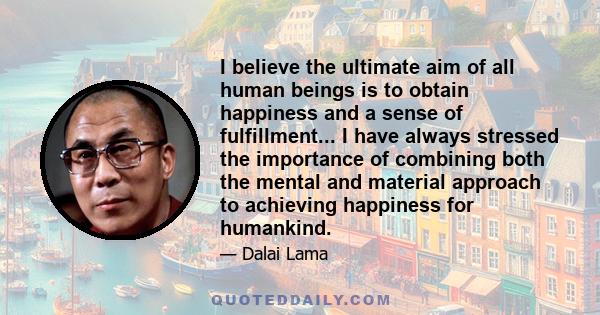 I believe the ultimate aim of all human beings is to obtain happiness and a sense of fulfillment... I have always stressed the importance of combining both the mental and material approach to achieving happiness for