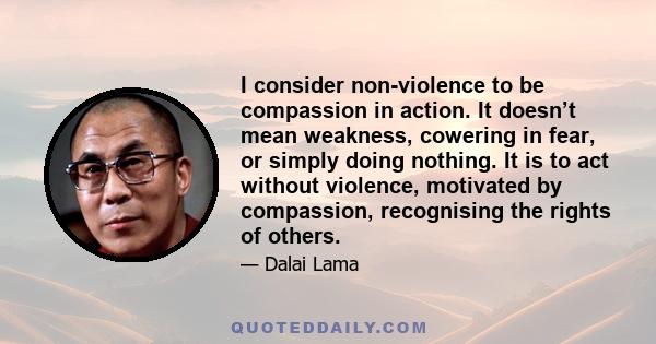 I consider non-violence to be compassion in action. It doesn’t mean weakness, cowering in fear, or simply doing nothing. It is to act without violence, motivated by compassion, recognising the rights of others.