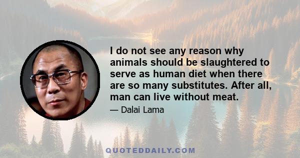 I do not see any reason why animals should be slaughtered to serve as human diet when there are so many substitutes. After all, man can live without meat. It is only some carnivorous animals that have to subsist on