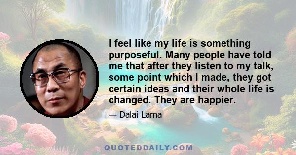 I feel like my life is something purposeful. Many people have told me that after they listen to my talk, some point which I made, they got certain ideas and their whole life is changed. They are happier.