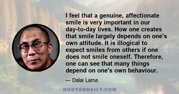 I feel that a genuine, affectionate smile is very important in our day-to-day lives. How one creates that smile largely depends on one's own attitude. It is illogical to expect smiles from others if one does not smile