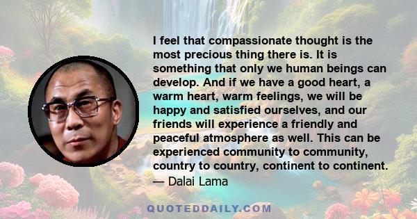 I feel that compassionate thought is the most precious thing there is. It is something that only we human beings can develop. And if we have a good heart, a warm heart, warm feelings, we will be happy and satisfied