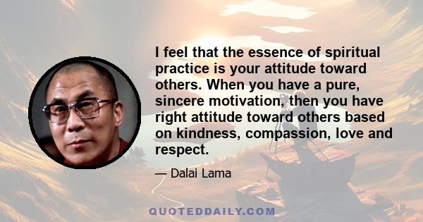 I feel that the essence of spiritual practice is your attitude toward others. When you have a pure, sincere motivation, then you have right attitude toward others based on kindness, compassion, love and respect.