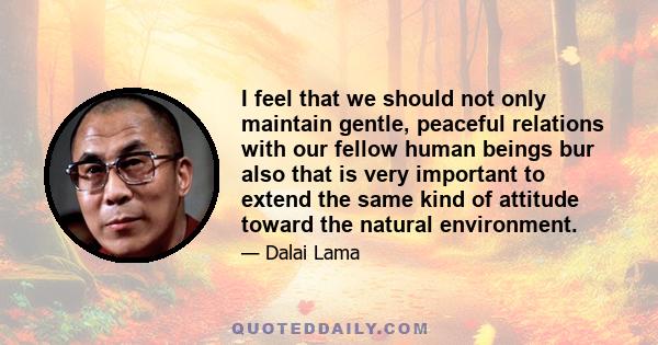 I feel that we should not only maintain gentle, peaceful relations with our fellow human beings bur also that is very important to extend the same kind of attitude toward the natural environment.