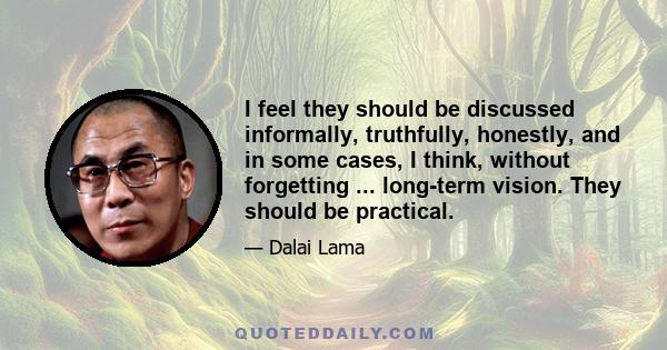 I feel they should be discussed informally, truthfully, honestly, and in some cases, I think, without forgetting ... long-term vision. They should be practical.