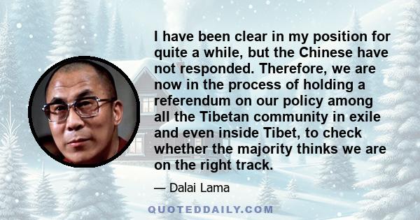 I have been clear in my position for quite a while, but the Chinese have not responded. Therefore, we are now in the process of holding a referendum on our policy among all the Tibetan community in exile and even inside 