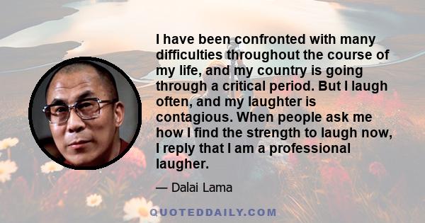 I have been confronted with many difficulties throughout the course of my life, and my country is going through a critical period. But I laugh often, and my laughter is contagious. When people ask me how I find the