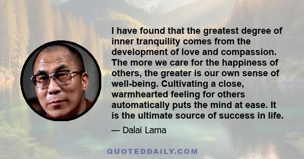 I have found that the greatest degree of inner tranquility comes from the development of love and compassion. The more we care for the happiness of others, the greater is our own sense of well-being. Cultivating a