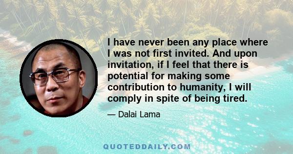 I have never been any place where I was not first invited. And upon invitation, if I feel that there is potential for making some contribution to humanity, I will comply in spite of being tired.