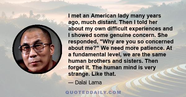 I met an American lady many years ago, much distant. Then I told her about my own difficult experiences and I showed some genuine concern. She responded, Why are you so concerned about me? We need more patience. At a