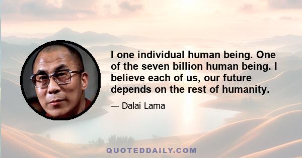 I one individual human being. One of the seven billion human being. I believe each of us, our future depends on the rest of humanity.