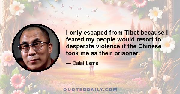 I only escaped from Tibet because I feared my people would resort to desperate violence if the Chinese took me as their prisoner.