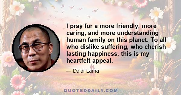 I pray for a more friendly, more caring, and more understanding human family on this planet. To all who dislike suffering, who cherish lasting happiness, this is my heartfelt appeal.