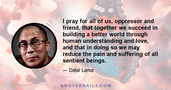 I pray for all of us, oppressor and friend, that together we succeed in building a better world through human understanding and love, and that in doing so we may reduce the pain and suffering of all sentient beings.