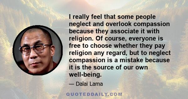 I really feel that some people neglect and overlook compassion because they associate it with religion. Of course, everyone is free to choose whether they pay religion any regard, but to neglect compassion is a mistake