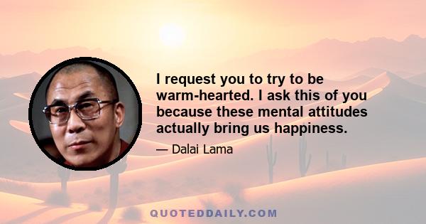 I request you to try to be warm-hearted. I ask this of you because these mental attitudes actually bring us happiness.