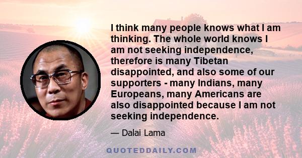 I think many people knows what I am thinking. The whole world knows I am not seeking independence, therefore is many Tibetan disappointed, and also some of our supporters - many Indians, many Europeans, many Americans