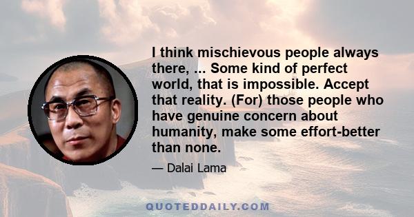 I think mischievous people always there, ... Some kind of perfect world, that is impossible. Accept that reality. (For) those people who have genuine concern about humanity, make some effort-better than none.