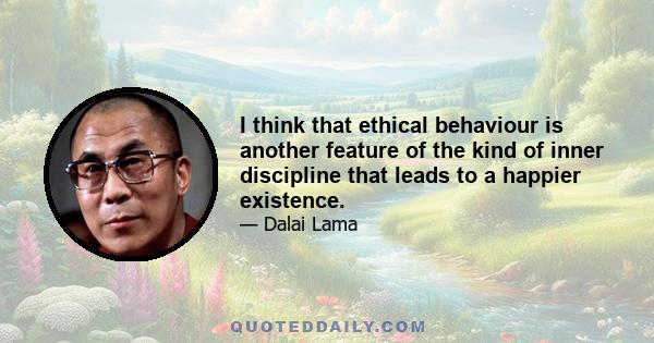 I think that ethical behaviour is another feature of the kind of inner discipline that leads to a happier existence.