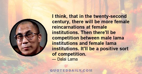 I think, that in the twenty-second century, there will be more female reincarnations at female institutions. Then there'll be competition between male lama institutions and female lama institutions. It'll be a positive