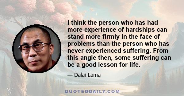 I think the person who has had more experience of hardships can stand more firmly in the face of problems than the person who has never experienced suffering. From this angle then, some suffering can be a good lesson