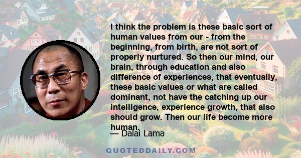 I think the problem is these basic sort of human values from our - from the beginning, from birth, are not sort of properly nurtured. So then our mind, our brain, through education and also difference of experiences,