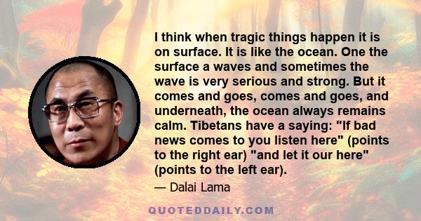 I think when tragic things happen it is on surface. It is like the ocean. One the surface a waves and sometimes the wave is very serious and strong. But it comes and goes, comes and goes, and underneath, the ocean