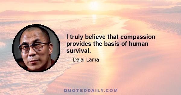 I truly believe that compassion provides the basis of human survival.