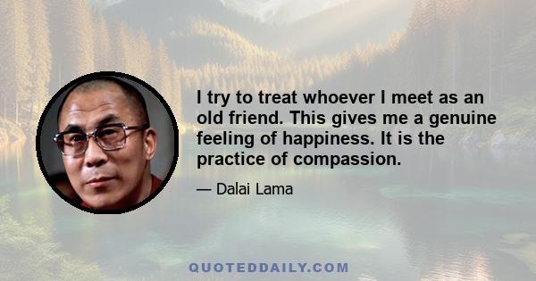 I try to treat whoever I meet as an old friend. This gives me a genuine feeling of happiness. It is the practice of compassion.