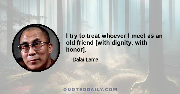 I try to treat whoever I meet as an old friend [with dignity, with honor].