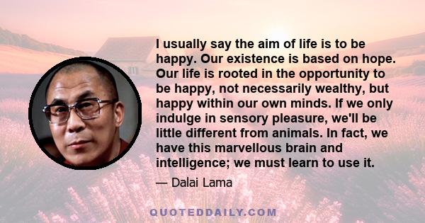 I usually say the aim of life is to be happy. Our existence is based on hope. Our life is rooted in the opportunity to be happy, not necessarily wealthy, but happy within our own minds. If we only indulge in sensory