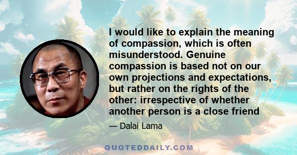 I would like to explain the meaning of compassion, which is often misunderstood. Genuine compassion is based not on our own projections and expectations, but rather on the rights of the other: irrespective of whether