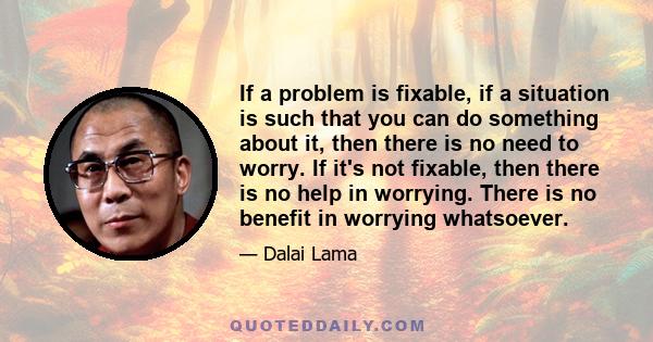 If a problem is fixable, if a situation is such that you can do something about it, then there is no need to worry. If it's not fixable, then there is no help in worrying. There is no benefit in worrying whatsoever.