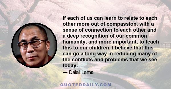 If each of us can learn to relate to each other more out of compassion, with a sense of connection to each other and a deep recognition of our common humanity, and more important, to teach this to our children, I