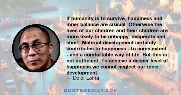 If humanity is to survive, happiness and inner balance are crucial. Otherwise the lives of our children and their children are more likely to be unhappy, desperate and short. Material development certainly contributes