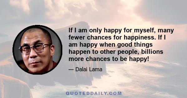 If I am only happy for myself, many fewer chances for happiness. If I am happy when good things happen to other people, billions more chances to be happy!