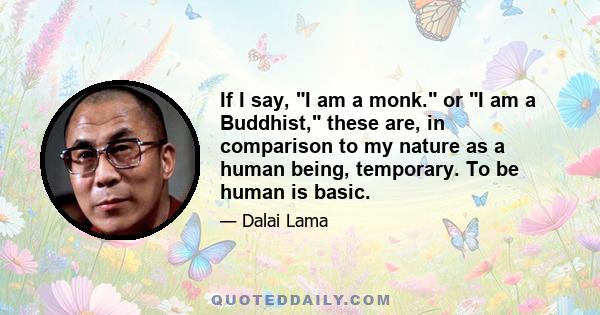 If I say, I am a monk. or I am a Buddhist, these are, in comparison to my nature as a human being, temporary. To be human is basic.