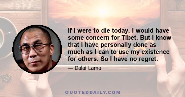 If I were to die today, I would have some concern for Tibet. But I know that I have personally done as much as I can to use my existence for others. So I have no regret.