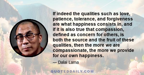 If indeed the qualities such as love, patience, tolerance, and forgiveness are what happiness consists in, and if it is also true that compassion, defined as concern for others, is both the source and the fruit of these 