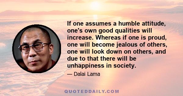 If one assumes a humble attitude, one's own good qualities will increase. Whereas if one is proud, one will become jealous of others, one will look down on others, and due to that there will be unhappiness in society.