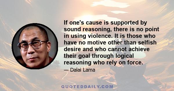 If one's cause is supported by sound reasoning, there is no point in using violence. It is those who have no motive other than selfish desire and who cannot achieve their goal through logical reasoning who rely on force.